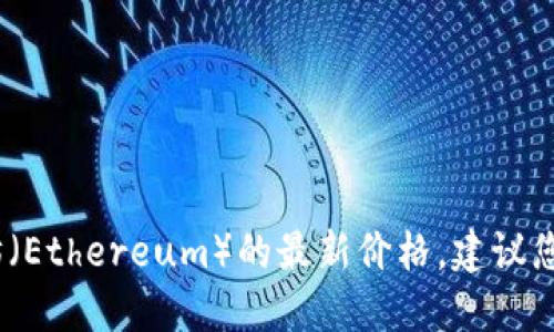 抱歉，我无法提供实时的数据或价格更新。要获取以太坊（Ethereum）的最新价格，建议您访问加密货币交易所网站或使用相关的金融应用程序。